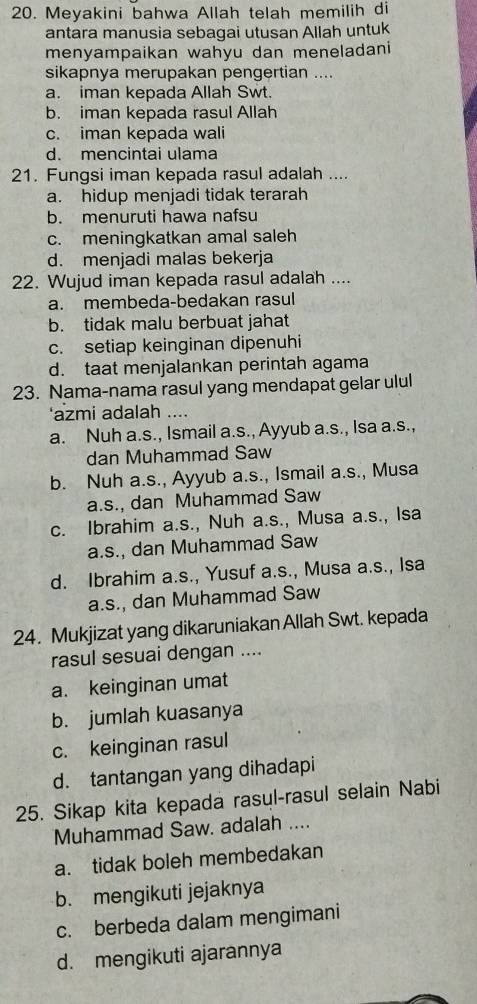 Meyakini bahwa Allah telah memilih di
antara manusia sebagai utusan Allah untuk
menyampaikan wahyu dan meneladani
sikapnya merupakan pengertian ....
a. iman kepada Allah Swt.
b. iman kepada rasul Allah
c. iman kepada wali
d. mencintai ulama
21. Fungsi iman kepada rasul adalah ....
a. hidup menjadi tidak terarah
b. menuruti hawa nafsu
c. meningkatkan amal saleh
d. menjadi malas bekerja
22. Wujud iman kepada rasul adalah ....
a. membeda-bedakan rasul
b. tidak malu berbuat jahat
c. setiap keinginan dipenuhi
d. taat menjalankan perintah agama
23. Nama-nama rasul yang mendapat gelar ulul
'azmi adalah ....
a. Nuh a.s., Ismail a.s., Ayyub a.s., Isa a.s.,
dan Muhammad Saw
b. Nuh a.s., Ayyub a.s., Ismail a.s., Musa
a.s., dan Muhammad Saw
c. Ibrahim a.s., Nuh a.s., Musa a.s., Isa
a.s., dan Muhammad Saw
d. Ibrahim a.s., Yusuf a.s., Musa a.s., Isa
a.s., dan Muhammad Saw
24. Mukjizat yang dikaruniakan Allah Swt. kepada
rasul sesuai dengan ....
a. keinginan umat
b. jumlah kuasanya
c. keinginan rasul
d. tantangan yang dihadapi
25. Sikap kita kepada rasul-rasul selain Nabi
Muhammad Saw. adalah ....
a. tidak boleh membedakan
b. mengikuti jejaknya
c. berbeda dalam mengimani
d. mengikuti ajarannya