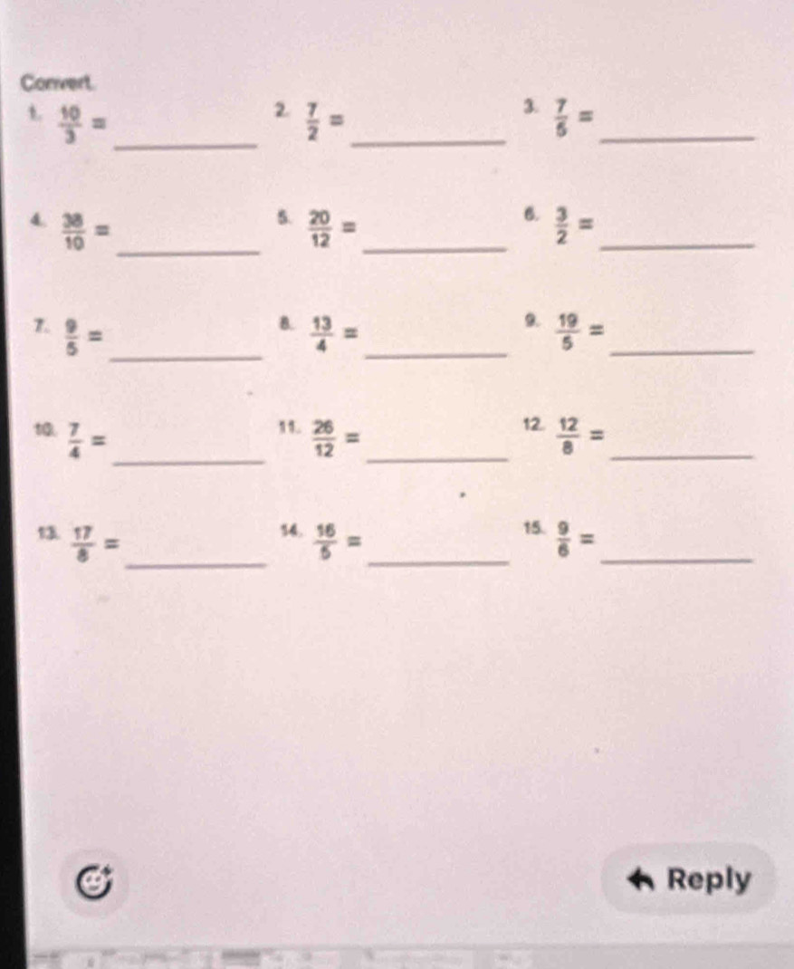 Convert 
2. 
3. 
t.  10/3 = _  7/2 = _  7/5 = _ 
5. 
6. 
_ 
4.  38/10 =  20/12 = _  3/2 = _ 
B. 
9. 
_ 
7.  9/5 =  13/4 = _  19/5 = _ 
11. 12. 
_ 
t0.  7/4 =  26/12 = _  12/8 = _ 
14. 
13  17/8 = _  16/5 = _ 15.  9/6 = _ 
Reply