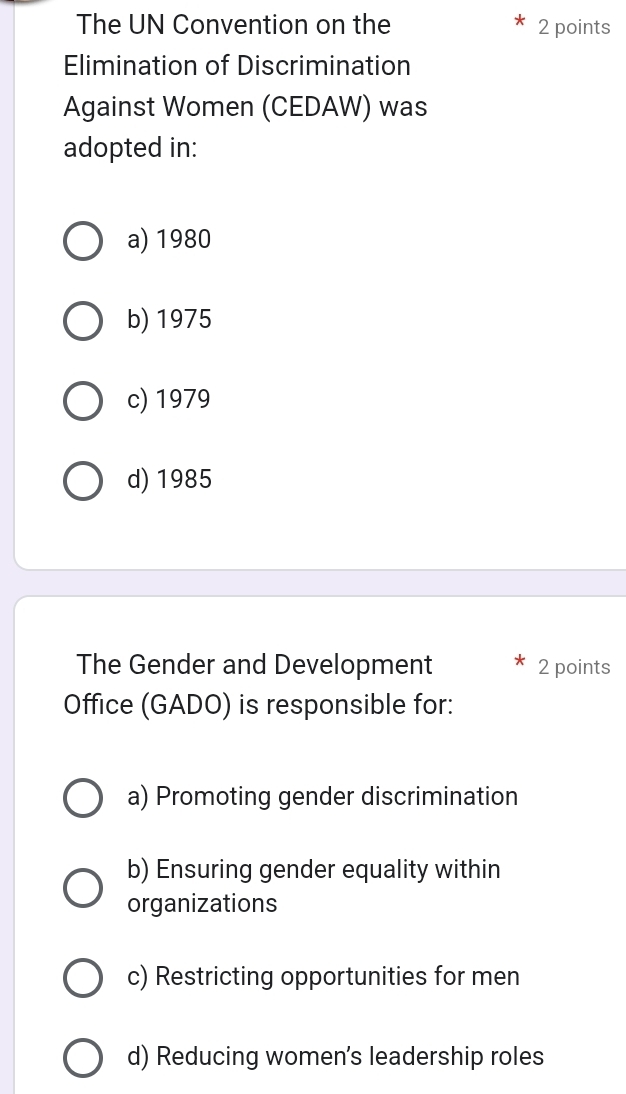 The UN Convention on the 2 points
Elimination of Discrimination
Against Women (CEDAW) was
adopted in:
a) 1980
b) 1975
c) 1979
d) 1985
The Gender and Development 2 points
Office (GADO) is responsible for:
a) Promoting gender discrimination
b) Ensuring gender equality within
organizations
c) Restricting opportunities for men
d) Reducing women's leadership roles