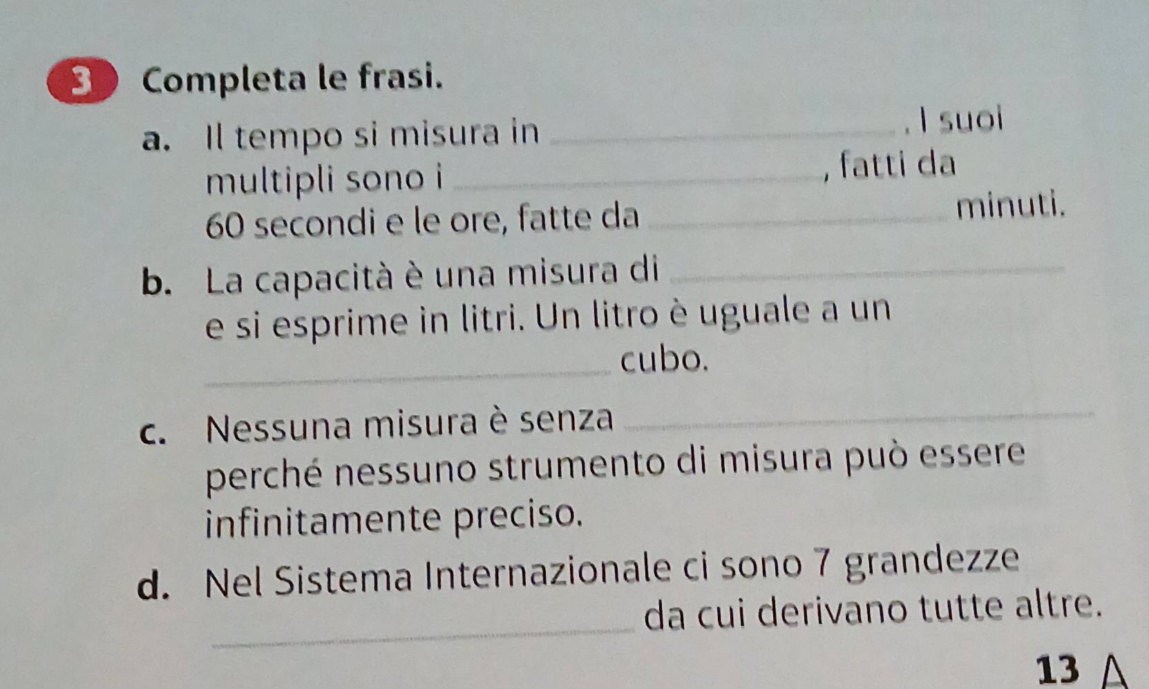 Completa le frasi. 
a. Il tempo si misura in_ 
I suoi 
multipli sono i_ 
, fatti da
60 secondi e le ore, fatte da_ 
minuti. 
b. La capacità è una misura di_ 
e si esprime in litri. Un litro è uguale a un 
_ 
cubo. 
c. Nessuna misura è senza_ 
perché nessuno strumento di misura può essere 
infinitamente preciso. 
d. Nel Sistema Internazionale ci sono 7 grandezze 
_ 
da cui derivano tutte altre. 
13 △