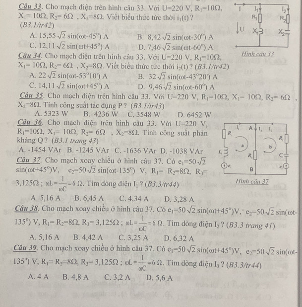 Cho mạch điện trên hình câu 33. Với U=220V,R_1=10Omega ,
X_1=10Omega ,R_2=6Omega ,X_2=8Omega. Viết biểu thức tức thời i_1(t) ?
(B3.1/tr42)
A. 15,55sqrt(2)sin (omega t-45°)A B. 8,42sqrt(2)sin (omega t-30°)A
C. 12,11sqrt(2)sin (omega t+45°)A D. 7,46sqrt(2)sin (omega t-60°)A
Câu 34. Cho mạch điện trên hình câu 33. Với U=220V,R_1=10Omega ,
X_1=10Omega ,R_2=6Omega ,X_2=8Omega :.  Viết biểu thức tức thời i_2(t) 2 (B3.1/tr42)
A. 22sqrt(2)sin (omega t-53°10')A B. 32sqrt(2)sin (omega t-43°20')A
C. 14,11sqrt(2)sin (omega t+45°)A D. 9,46sqrt(2)sin (omega t-60°)A
Câu 35. Cho mạch điện trên hình câu 33. Với U=220V,R_1=10Omega ,X_1=10Omega ,R_2=6Omega ,
X_2=8Omega.. Tính công suất tác dụng P ? (B3.1/tr43)
A. 5323 W B. 4236 W C. 3548 W D. 6452 W
Câu 36. Cho mạch điện trên hình câu 33. Với U=220V, 1 A l_1 I_L
R_1=10Omega ,X_1=10Omega ,R_2=6Omega ,X_2=8Omega. Tính công suất phản R,
kháng Q ? (B3.1 trang 43)
R
a b
A. -1454 VAr B. -1245 VAr C. -1636 VAr D. -1038 VAr L R ς
Câu 37. Cho mạch xoay chiều ở hình câu 37. Có e_1=50sqrt(2)
c_1
sin (omega t+45°)V,e_2=50sqrt(2)sin (omega t-135°) V R_1=R_2=8Omega ,R_3= B ,
3,125Omega ;omega L= 1/omega C =6Omega.  Tìm dòng điện I_1 ? (B3.3/tr44) Hình câu 37
A. 5,16 A B. 6,45 A C. 4,34 A D. 3,28 A
Câu 38. Cho mạch xoay chiều ở hình câu 37. Có e_1=50sqrt(2)sin (omega t+45°)V,^-e_2=50sqrt(2)sin (omega t-
135°)V,R_1=R_2=8Omega ,R_3=3,125Omega ;omega L= 1/omega C =6Omega.  Tìm dòng điện I_2 ? ( B3.3trang41)
A. 5,16 A B. 4,42 A C. 3,25 A D. 6,32 A
Câu 39. Cho mạch xoay chiều ở hình câu 37. Có e_1=50sqrt(2)sin (omega t+45°)V,e_2=50sqrt(2)sin (omega t-
135°)V,R_1=R_2=8Omega ,R_3=3,125Omega ;wL= 1/omega C =6Omega. Tìm dòng điện I_3 ? (B3.3/tr44)
A. 4 A B. 4,8 A C. 3,2 A D. 5,6 A