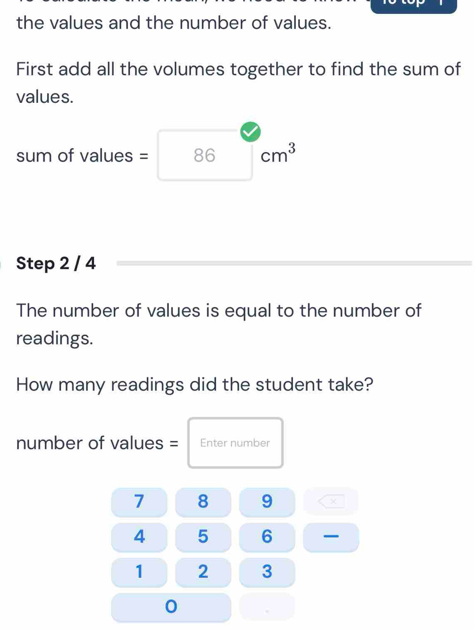 the values and the number of values. 
First add all the volumes together to find the sum of 
values. 
sum of values = 86 cm^3
Step 2 / 4
The number of values is equal to the number of 
readings. 
How many readings did the student take? 
number of values = Enter number
7 8 9
4 5 6 _
1 2 3
0