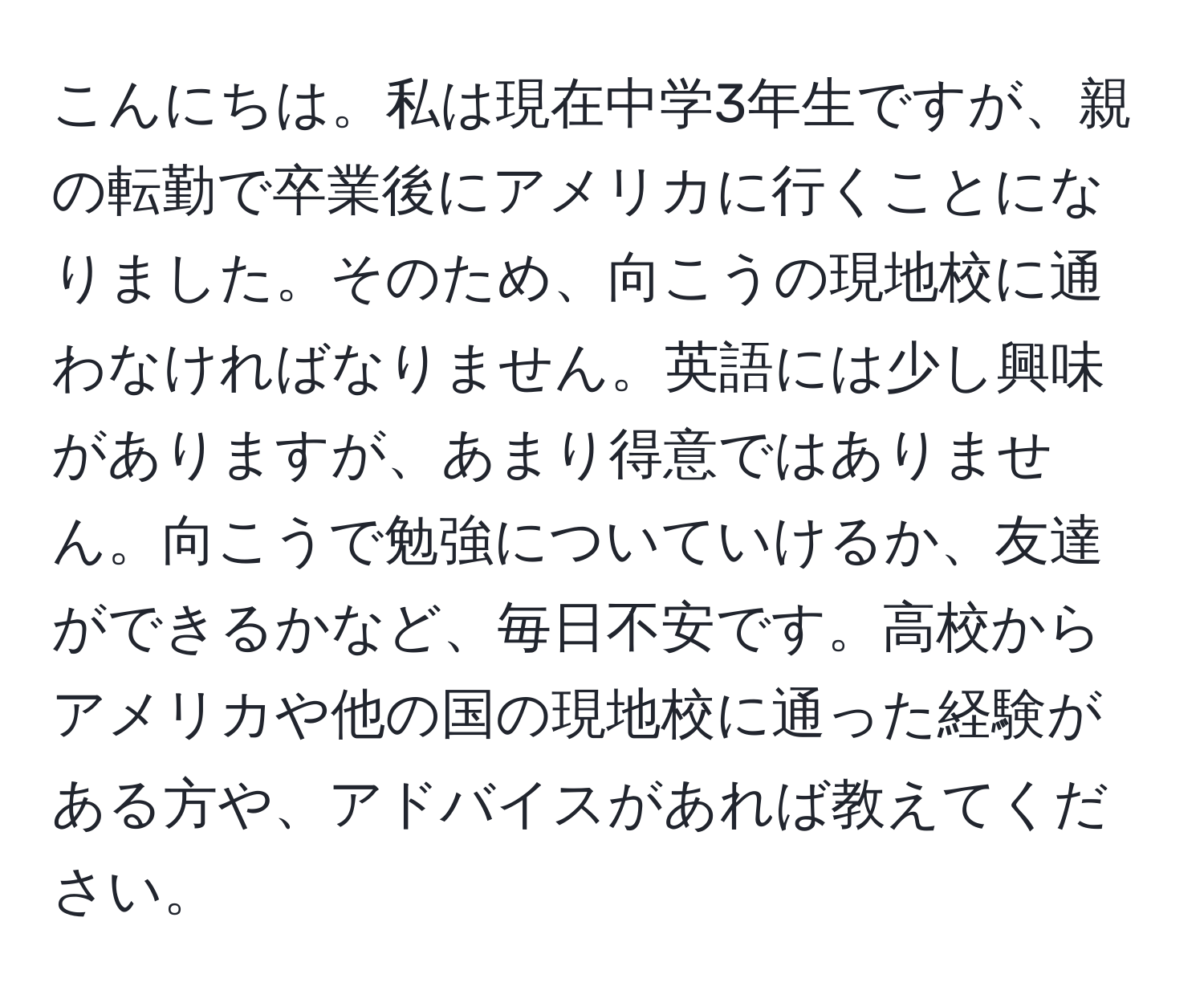 こんにちは。私は現在中学3年生ですが、親の転勤で卒業後にアメリカに行くことになりました。そのため、向こうの現地校に通わなければなりません。英語には少し興味がありますが、あまり得意ではありません。向こうで勉強についていけるか、友達ができるかなど、毎日不安です。高校からアメリカや他の国の現地校に通った経験がある方や、アドバイスがあれば教えてください。