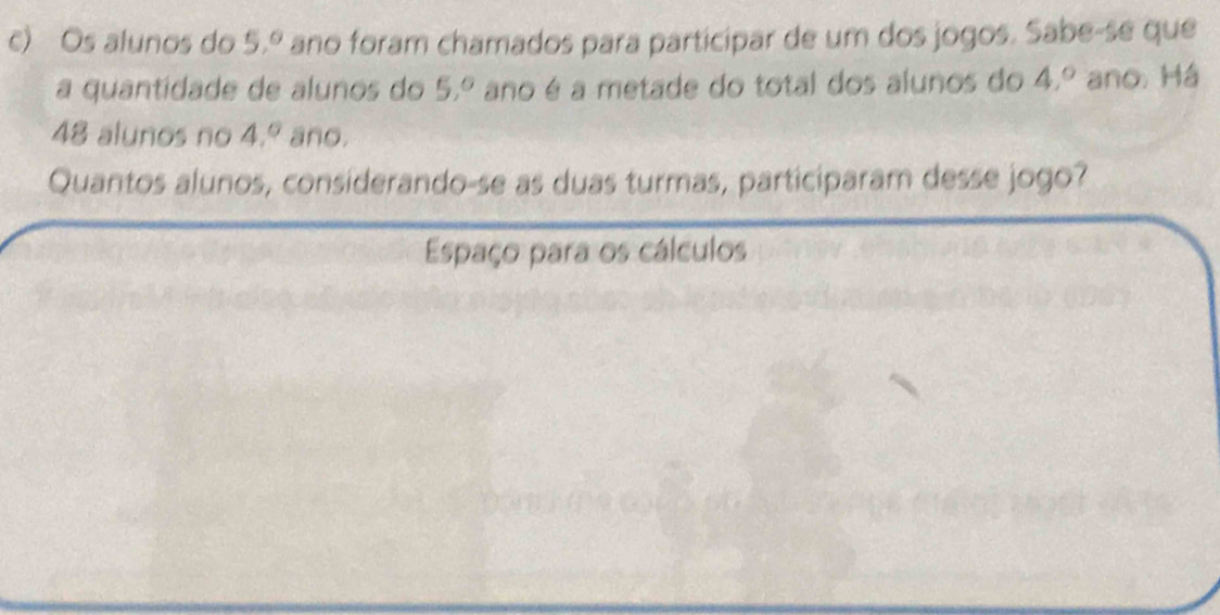 Os alunos do 5,^circ  ano foram chamados para participar de um dos jogos. Sabe-se que 
a quantidade de alunos do 5,^circ  ano é a metade do total dos alunos do 4,^circ  ano. Há
48 alunos no 4,^circ  ano. 
Quantos alunos, considerando-se as duas turmas, participaram desse jogo? 
Espaço para os cálculos