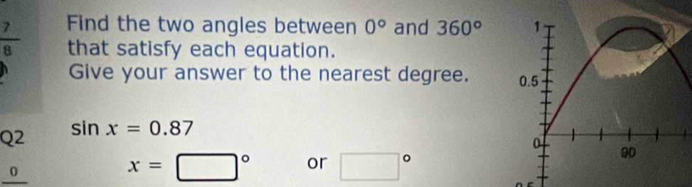  7/8  Find the two angles between 0° and 360°
that satisfy each equation. 
Give your answer to the nearest degree. 
Q2 sin x=0.87
_0__
x=□° or □°