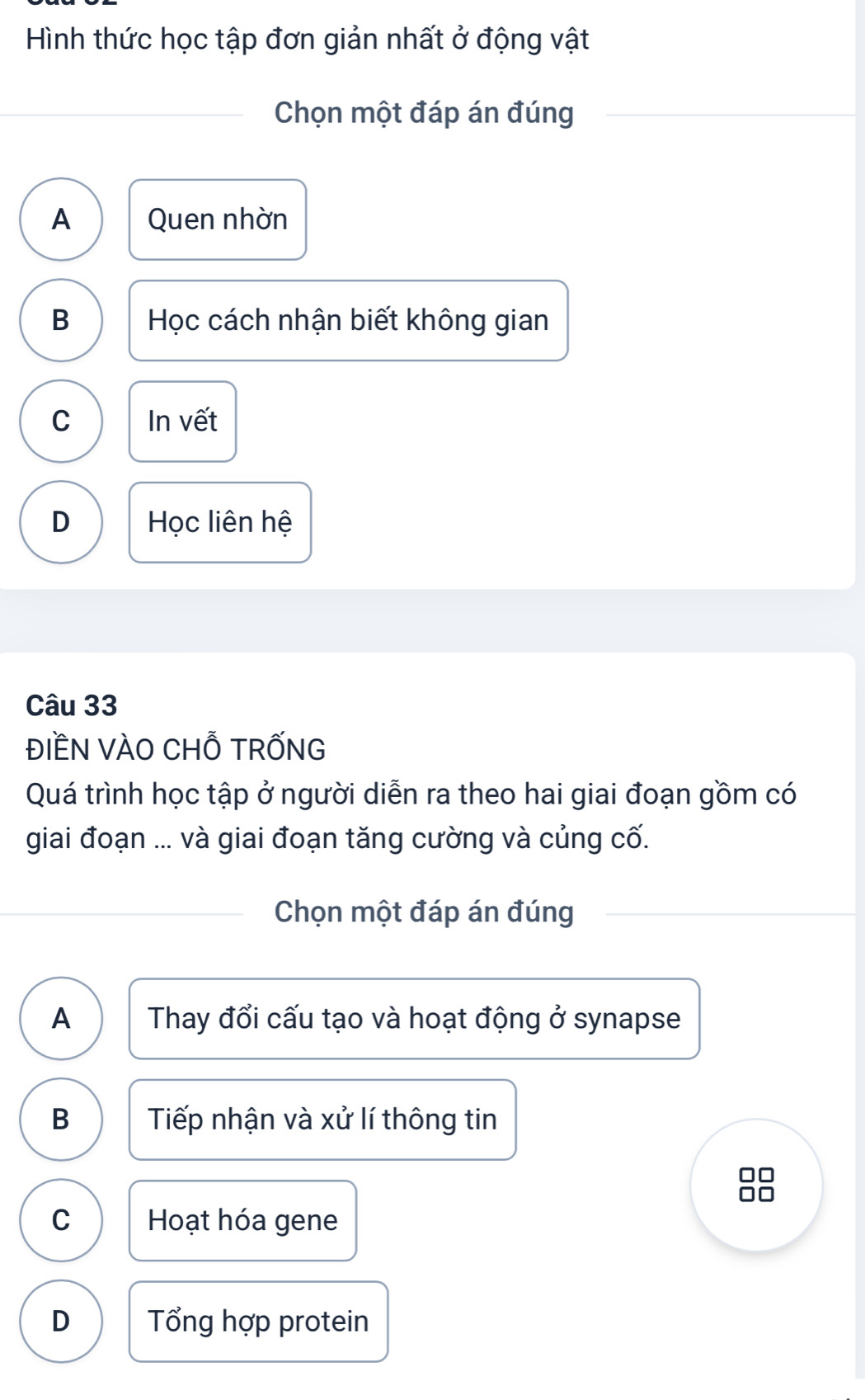 Hình thức học tập đơn giản nhất ở động vật
Chọn một đáp án đúng
A Quen nhờn
B Học cách nhận biết không gian
C In vết
D Học liên hệ
Câu 33
ĐIềN VÀO CHỗ TRỐNG
Quá trình học tập ở người diễn ra theo hai giai đoạn gồm có
giai đoạn ... và giai đoạn tăng cường và củng cố.
Chọn một đáp án đúng
A Thay đổi cấu tạo và hoạt động ở synapse
B Tiếp nhận và xử lí thông tin
C Hoạt hóa gene
D Tổng hợp protein