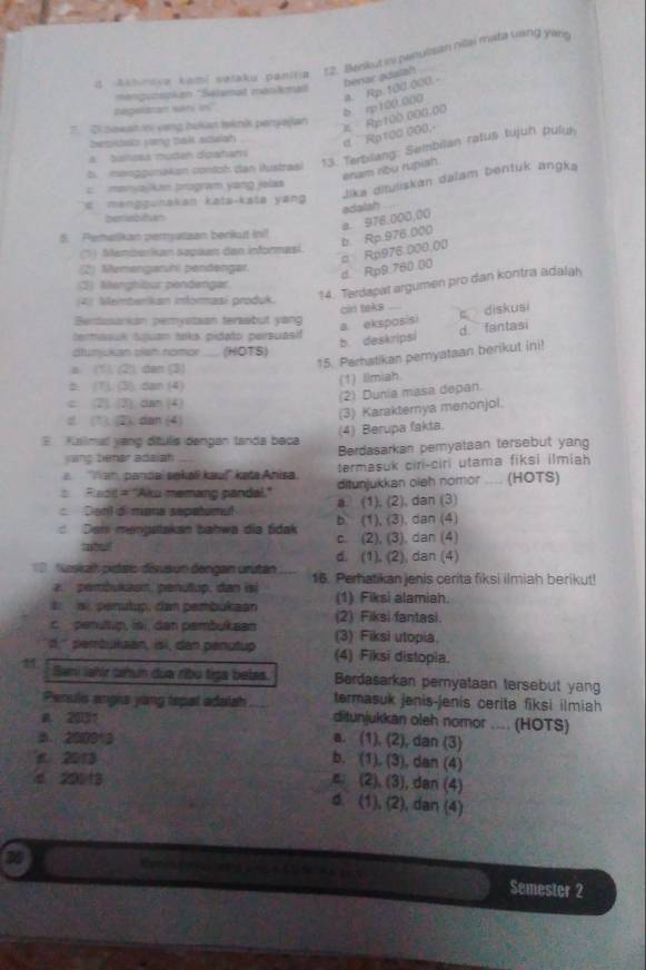 Akhidva kami wetaku panitia 12. Benkut ini penulisan nillai mata uang yang
benar adsish
a. Rp.100.000.-
mengunspian ''Salemat mankmad
zageratan seri in"
Semiosts yeng balk saish d  Rp100 000, Ap:100 000.00 b rp 100.000
El bowatty vọng bukian teknk peryejan
b. menggunakan contoh dan iustrasi 13. Terbilang: Sembilan ratus tujuh puluk
a   tanesa nutan digatam
enam ribu rupish.
Jika dituliskán dalam bentuk angka
c. menjajkan program yang jelas
d manggunakan katə-kata yan 
adalah_
berlebitan
5. Pemelikan peryatzan berkut ini!
(1) Memberikan sepaan dan informasi
c Rp976.000.00 b. Rp.976.000 a. 976,000,00
(2) Memenganhi pendəngar d. Rp9.760.00
14. Terdapat argumen pro dan kontra adalah
(2) Marghbur pendengar
Memberikan imformasi produk.
cin taks
Bentusanian pemystaan teraabut yang
a. eksposisi
termasuk tuuan taks pidato persuasif
b. deskripsi d.fantasi c diskusi
dlunjukan sish nomor ... (HOTS)
a. (1). (2), dan (3)
15. Parhatikan pemyataan berikut ini!
b (1), (3), dan (4) (1) Imiah
c (2). (3) dan (4)
(2) Dunia masa depan.
d (1). (2), dan (4)
(3) Karakternya menonjol.
E  Kalmal yáng dítulis dengan tanda baca (4) Berupa fakta.
yang bener adaiah Berdasarkan pemyataan tersebut yang
termasuk ciri-ciri utama fiksi ilmiah
Tam, pandai sekaïi kauí' kata Anisa. ditunjukkan oleh nomor .... (HOTS)
Rdit = "Aku memang pandal." a. (1), (2), dan (3)
Dotl di mura sepetumul b (1), (3), dan (4)
: Dem mengstakan bahwa dia tidak c. (2), (3), dan (4)
tabu ll d. (1), (2), dan (4)
=Neskalh pidais disusun dengan urutan 16. Perhatikan jenis cerita fiksi ilmiah berikut!
2. pembukaan, penutup, dan isi
i  ai, penutup, dan pembükaan (1) Fiksi alamiah.
c  penultip, isi, dan pambukaan (2) Fiksi fantasi.
(3) Fiksi utopia.
'' pembukzan, isi, dan penutup (4) Fiksi distopia.
Sani lahir tahun dùa ribu tiga belas. Berdasarkan pemyataan tersebut yang
termasuk jenis-jenis cerita fiksi ilmiah
Penuls angia yang tspal adalah ditunjukkan oleh nomor .... (HOTS)
a 2031
3. 200013 a. (1), (2), dan (3)
n 2013 b. (1). (3), dan (4)
4 20113
c. (2), (3), dan (4)
d. (1), (2), dan (4)
Semester 2