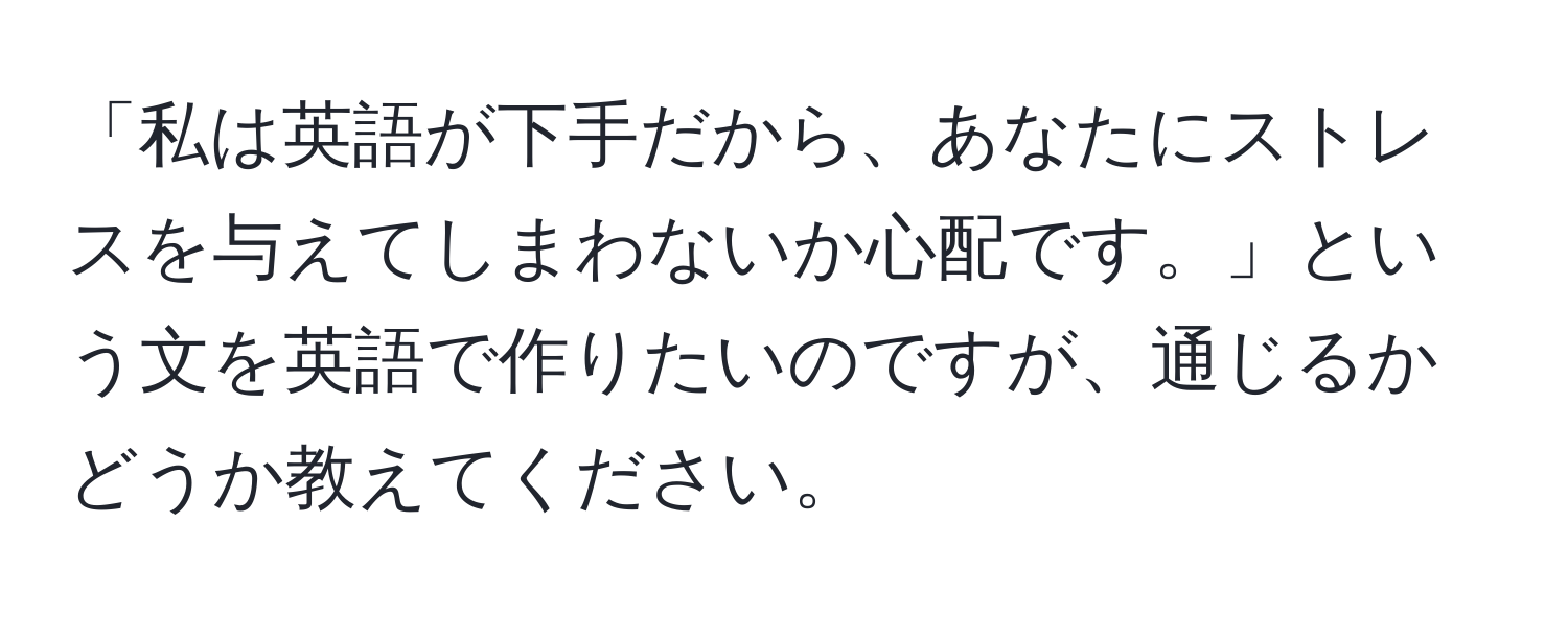 「私は英語が下手だから、あなたにストレスを与えてしまわないか心配です。」という文を英語で作りたいのですが、通じるかどうか教えてください。