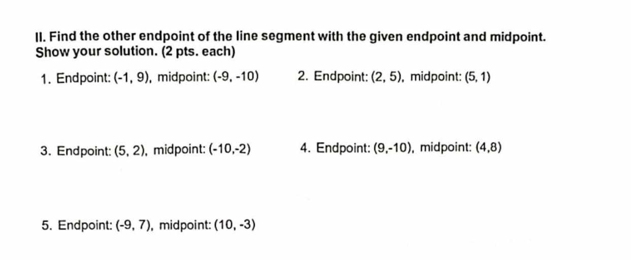 Find the other endpoint of the line segment with the given endpoint and midpoint. 
Show your solution. (2 pts. each) 
1. Endpoint: (-1,9) , midpoint: (-9,-10) 2. Endpoint: (2,5) , midpoint: (5,1)
3. Endpoint: (5,2) , midpoint: (-10,-2) 4. Endpoint: (9,-10) , midpoint: (4,8)
5. Endpoint: (-9,7) , midpoint: (10,-3)