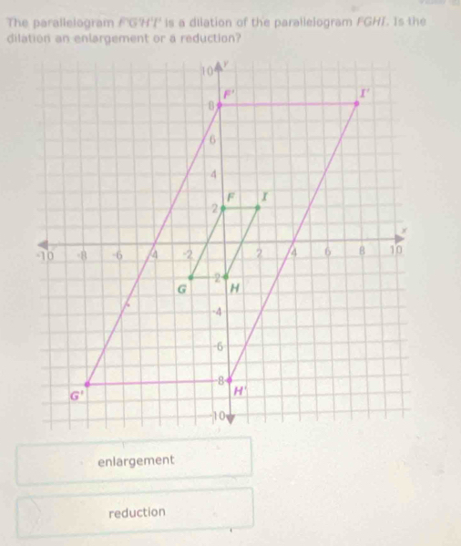 The parallelogram F'GH'F' is a diiation of the parallelogram FGHI. Is the
dilation an enlargement or a reduction?
enlargement
reduction