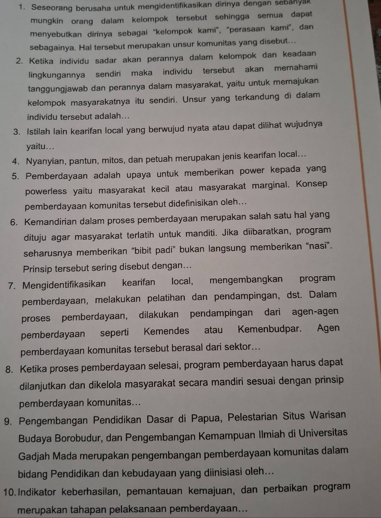 Seseorang berusaha untuk mengidentifikasikan dirinya dengan sebanyak
mungkin orang dalam kelompok tersebut sehingga semua dapat
menyebutkan dirinya sebagai “kelompok kami”, “perasaan kami”, dan
sebagainya. Hal tersebut merupakan unsur komunitas yang disebut...
2. Ketika individu sadar akan perannya dalam kelompok dan keadaan
lingkungannya sendiri maka individu tersebut akan memahami
tanggungjawab dan perannya dalam masyarakat, yaitu untuk memajukan
kelompok masyarakatnya itu sendiri. Unsur yang terkandung di dalam
individu tersebut adalah...
3. Istilah lain kearifan local yang berwujud nyata atau dapat dilihat wujudnya
yaitu. . .
4. Nyanyian, pantun, mitos, dan petuah merupakan jenis kearifan local...
5. Pemberdayaan adalah upaya untuk memberikan power kepada yang
powerless yaitu masyarakat kecil atau masyarakat marginal. Konsep
pemberdayaan komunitas tersebut didefinisikan oleh...
6. Kemandirian dalam proses pemberdayaan merupakan salah satu hal yang
dituju agar masyarakat terlatih untuk manditi. Jika diibaratkan, program
seharusnya memberikan “bibit padi” bukan langsung memberikan “nasi”.
Prinsip tersebut sering disebut dengan...
7. Mengidentifikasikan kearifan local, mengembangkan program
pemberdayaan, melakukan pelatihan dan pendampingan, dst. Dalam
proses pemberdayaan, dilakukan pendampingan dari agen-agen
pemberdayaan seperti Kemendes atau Kemenbudpar. Agen
pemberdayaan komunitas tersebut berasal dari sektor...
8. Ketika proses pemberdayaan selesai, program pemberdayaan harus dapat
dilanjutkan dan dikelola masyarakat secara mandiri sesuai dengan prinsip
pemberdayaan komunitas...
9. Pengembangan Pendidikan Dasar di Papua, Pelestarian Situs Warisan
Budaya Borobudur, dan Pengembangan Kemampuan Ilmiah di Universitas
Gadjah Mada merupakan pengembangan pemberdayaan komunitas dalam
bidang Pendidikan dan kebudayaan yang diinisiasi oleh...
10.Indikator keberhasilan, pemantauan kemajuan, dan perbaikan program
merupakan tahapan pelaksanaan pemberdayaan...