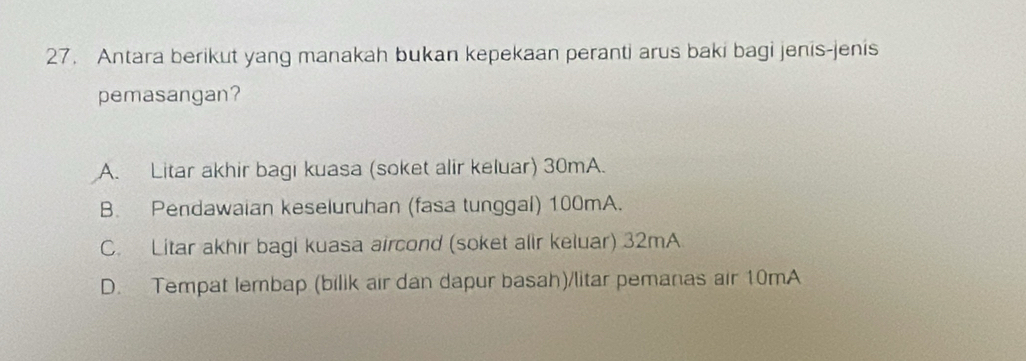 Antara berikut yang manakah bukan kepekaan peranti arus baki bagi jenis-jenis
pemasangan?
A. Litar akhir bagi kuasa (soket alir keluar) 30mA.
B. Pendawaian keseluruhan (fasa tunggal) 100mA.
C. Litar akhir bagi kuasa aircond (soket alir keluar) 32mA
D. Tempat lembap (bilik air dan dapur basah)/litar pemanas air 10mA