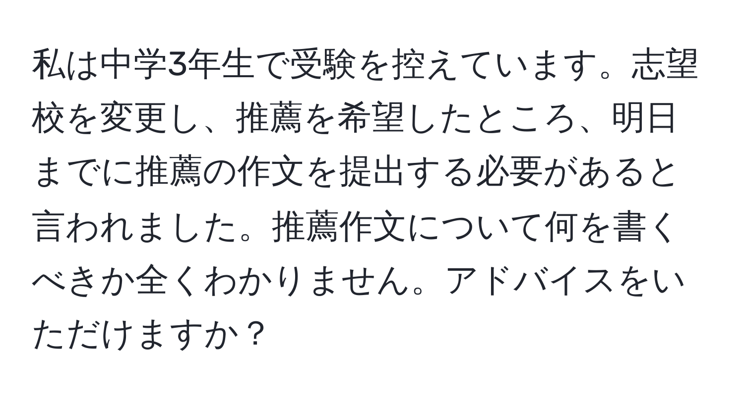 私は中学3年生で受験を控えています。志望校を変更し、推薦を希望したところ、明日までに推薦の作文を提出する必要があると言われました。推薦作文について何を書くべきか全くわかりません。アドバイスをいただけますか？