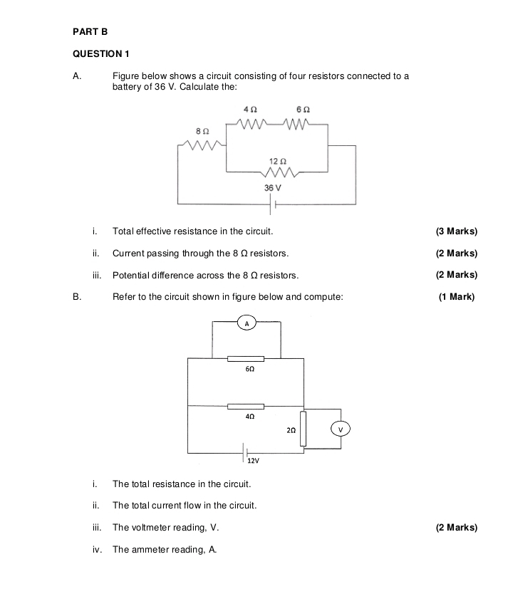 Figure below shows a circuit consisting of four resistors connected to a 
battery of 36 V. Calculate the: 
i. Total effective resistance in the circuit. (3 Marks) 
ii. Current passing through the 8 Ω resistors. (2 Marks) 
iii. Potential difference across the 8 Ω resistors. (2 Marks) 
B. Refer to the circuit shown in figure below and compute: (1 Mark) 
A
6Ω
4Ω
2Ω v
12V
i. The total resistance in the circuit. 
ii. The total current flow in the circuit. 
iii. The voltmeter reading, V. (2 Marks) 
iv. The ammeter reading, A.