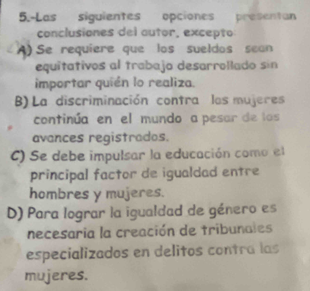 5.-Las siguientes opciones presentan
conclusiones del autor, excepto
A) Se requiere que los sueldos sean
equitativos al trabajo desarrollado sin
importar quién lo realiza.
B)La discriminación contra las mujeres
continúa en el mundo a pesar de los
avances registrados.
C) Se debe impulsar la educación como el
principal factor de igualdad entre
hombres y mujeres.
D) Para lograr la igualdad de género es
necesaria la creación de tribunales
especializados en delitos contra las
mujeres.