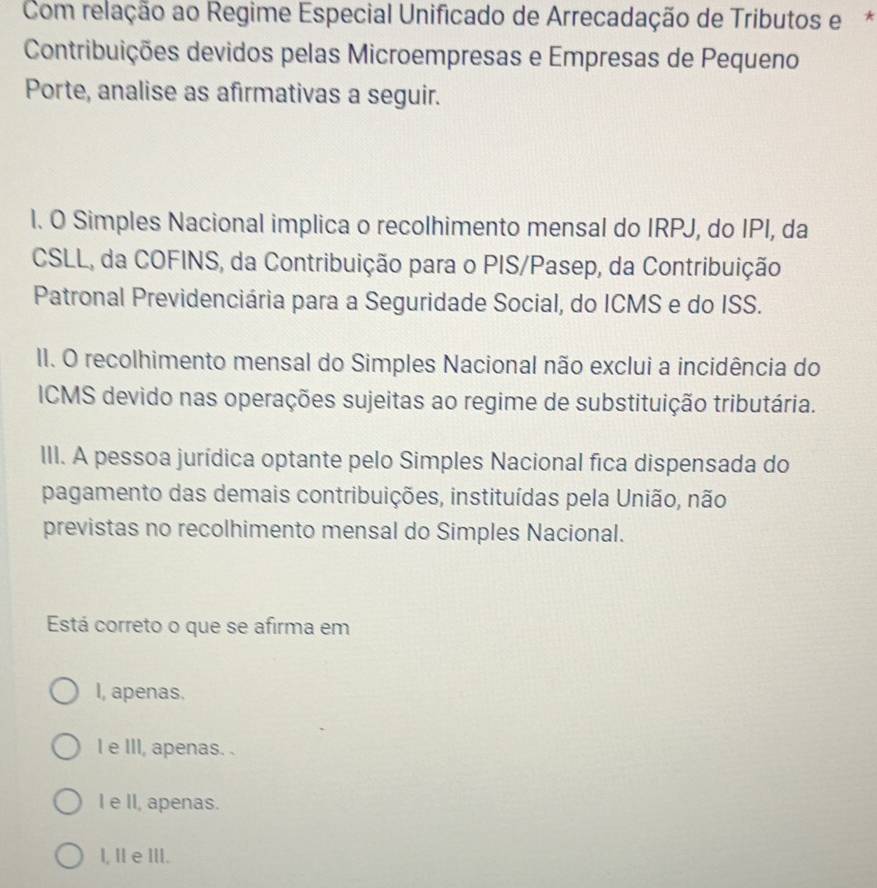 Com relação ao Regime Especial Unificado de Arrecadação de Tributos e*
Contribuições devidos pelas Microempresas e Empresas de Pequeno
Porte, analise as afirmativas a seguir.
l. O Simples Nacional implica o recolhimento mensal do IRPJ, do IPI, da
CSLL, da COFINS, da Contribuição para o PIS/Pasep, da Contribuição
Patronal Previdenciária para a Seguridade Social, do ICMS e do ISS.
II. O recolhimento mensal do Simples Nacional não exclui a incidência do
ICMS devido nas operações sujeitas ao regime de substituição tributária.
III. A pessoa jurídica optante pelo Simples Nacional fica dispensada do
pagamento das demais contribuições, instituídas pela União, não
previstas no recolhimento mensal do Simples Nacional.
Está correto o que se afirma em
I, apenas.
I e III, apenas. .
I e II, apenas.
l, IIe III.