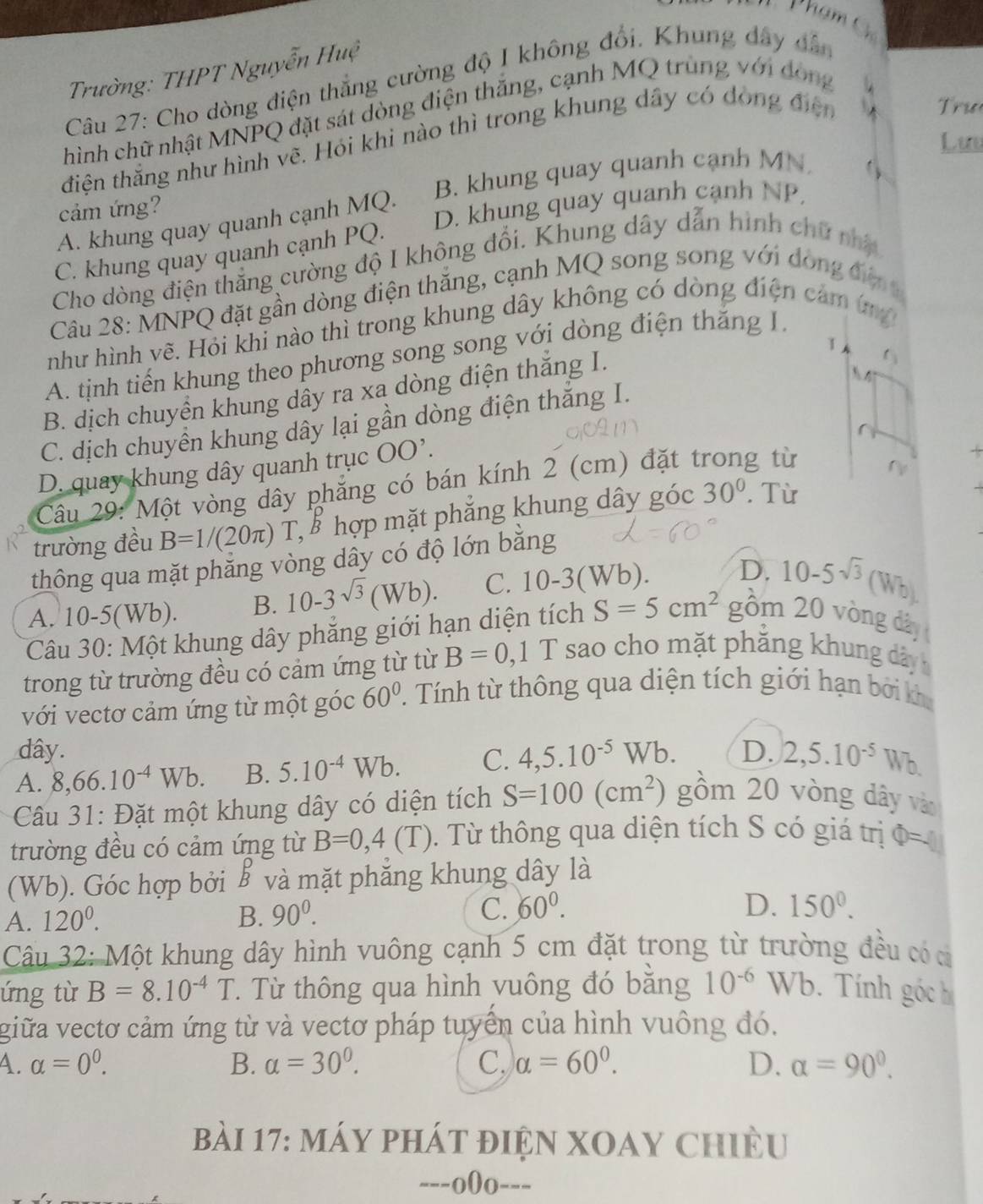 Phạm C
Trường: THPT Nguyễn Huệ
Câu 27: Cho dòng điện thẳng cường độ I không đổi. Khung đây dân
hình chữ nhật MNPQ đặt sát dòng điện thăng, cạnh MQ trùng với đòng
điện thắng như hình vẽ. Hỏi khi nào thì trong khung dây có đóng điện
T rư
Lưu
cảm ứng? B. khung quay quanh cạnh MN
A. khung quay quanh cạnh MQ. D. khung quay quanh cạnh NP.
C. khung quay quanh cạnh PQ.
Cho dòng điện thẳng cường độ I không đổi. Khung dây dẫn hình chữ nhậ
Câu 28: MNPQ đặt gần dòng điện thăng, cạnh MQ song song với đóng địn 
như hình vẽ. Hỏi khi nào thì trong khung dây không có dòng điện cảm ứm
1
A. tịnh tiến khung theo phương song song với dòng điện thăng I.
B. dịch chuyển khung dây ra xa dòng điện thăng I.
t_3
 4
C. dịch chuyền khung dây lại gần dòng điện thăng I.
^
D. quay khung dây quanh trục OO'.
Câu 29: Một vòng dây phẳng có bán kính 2 (cm) đặt t g từ
r
trường đều B=1/(20π ) 1 T, ể hợp mặt phẳng khung dây góc 30°. Từ
thông qua mặt phẳng vòng dây có độ lớn bằng
A. 10-5(Wb). B. 10-3sqrt(3)(Wb). C. 10-3(W b)
D. 10-5sqrt(3)(Wb)
Câu 30: Một khung dây phẳng giới hạn diện tích S=5cm^2  gồm 20 vòng dây
trong từ trường đều có cảm ứng từ từ B=0, □ 1 T sao cho mặt phăng khung dây
với vectơ cảm ứng từ một góc 60°. Tính từ thông qua diện tích giới hạn bởi kh
dây.
A. 8,66.10^(-4)Wb. B. 5.10^(-4)Wb. C. 4,5.10^(-5)Wb. D. 2,5.10^(-5)Wb.
Câu 31: Đặt một khung dây có diện tích S=100(cm^2) gồm 20 vòng dây vào
trường đều có cảm ứng từ B=0,4(T). Từ thông qua diện tích S có giá trị Phi = △ 
(Wb). Góc hợp bởi B và mặt phăng khung dây là
A. 120^0. B. 90^0. C. 60°.
D. 150°.
Câu 32: Một khung dây hình vuông cạnh 5 cm đặt trong từ trường đều có c
ứng từ B=8.10^(-4)T T Từ thông qua hình yuông đó bằng 10^(-6)Wb Tính góc 
giữa vectơ cảm ứng từ và vectơ pháp tuyển của hình vuông đó.
A. alpha =0^0. B. alpha =30^0. C, alpha =60°. D. alpha =90^0.
bài 17: máy phát điện XOAY Chiều
---o0o---