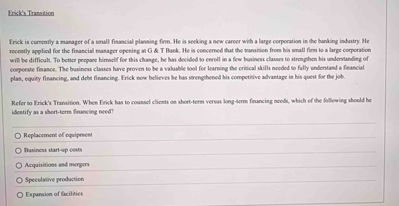 Erick's Transition
Erick is currently a manager of a small financial planning firm. He is seeking a new career with a large corporation in the banking industry. He
recently applied for the financial manager opening at G & T Bank. He is concerned that the transition from his small firm to a large corporation
will be difficult. To better prepare himself for this change, he has decided to enroll in a few business classes to strengthen his understanding of
corporate finance. The business classes have proven to be a valuable tool for learning the critical skills needed to fully understand a financial
plan, equity financing, and debt financing. Erick now believes he has strengthened his competitive advantage in his quest for the job.
Refer to Erick's Transition. When Erick has to counsel clients on short-term versus long-term financing needs, which of the following should he
identify as a short-term financing need?
Replacement of equipment
Business start-up costs
Acquisitions and mergers
Speculative production
Expansion of facilitics