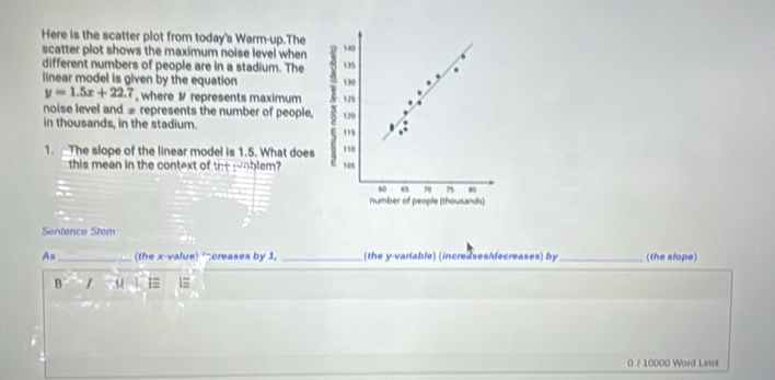 Here is the scatter plot from today's Warm-up.The 
scatter plot shows the maximum noise level when
140
different numbers of people are in a stadium. The 135
linear model is given by the equation 130
y=1.5x+22.7 , where # represents maximum 125
noise level and æ represents the number of people, 120
in thousands, in the stadium. 
,, 
1. The slope of the linear model is 1.5. What does 110
this mean in the context of the woblem? 105
60 65 70 n 0
number of people (thousands) 
Sentence Stem 
As_ (the x -value) “creases by 1, _(the y -variable) (increases/decreases) by_ (the slope) 
B I 
0 / 10000 Ward Limil