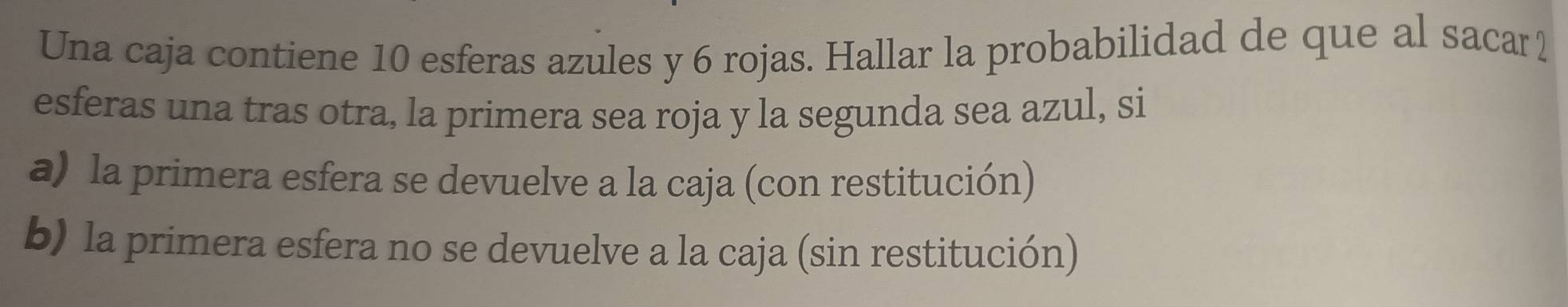 Una caja contiene 10 esferas azules y 6 rojas. Hallar la probabilidad de que al sacar2
esferas una tras otra, la primera sea roja y la segunda sea azul, si
a) la primera esfera se devuelve a la caja (con restitución)
b) la primera esfera no se devuelve a la caja (sin restitución)