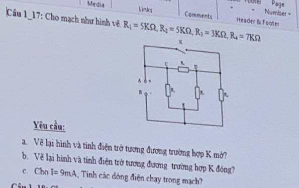 Pooler Page 
Number× 
Media links Comments Header & Footer 
Câu 1_17: Cho mạch như hình vẽ. R_1=5KOmega , R_2=5KOmega , R_3=3KOmega , R_4=7KOmega
Yêu cầu: 
a. Về lại hình và tính điện trở tương đương trường hợp K mở? 
b. Về lại hình và tính điện trở tương đương trường hợp K đóng? 
c. Cho I=9mA 1, Tính các dòng điện chạy trong mạch?