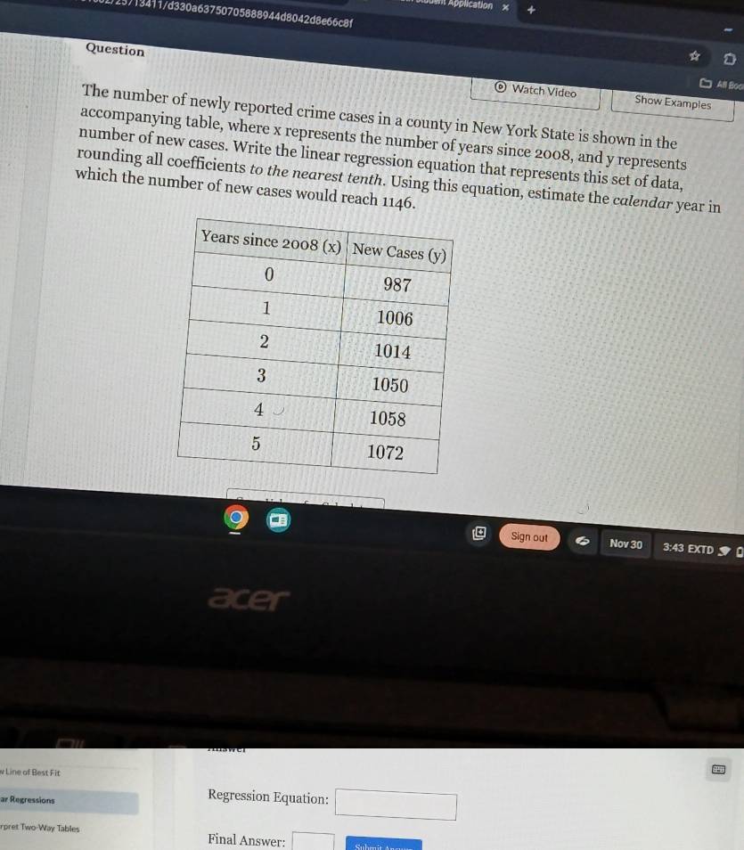 It Application 
123713411/d330a63750705888944d8042d8e66c8f 
Question 
All Boo 
Watch Video Show Examples 
The number of newly reported crime cases in a county in New York State is shown in the 
accompanying table, where x represents the number of years since 2008, and y represents 
number of new cases. Write the linear regression equation that represents this set of data, 
rounding all coefficients to the nearest tenth. Using this equation, estimate the calendar year in 
which the number of new cases would reach 1146. 
Sign out Nov 30 3:43 EXTD 
acer 
w Line of Best Fit 
ar Regressions 
Regression Equation: □ 
rpret Two-Way Tables Final Answer: □