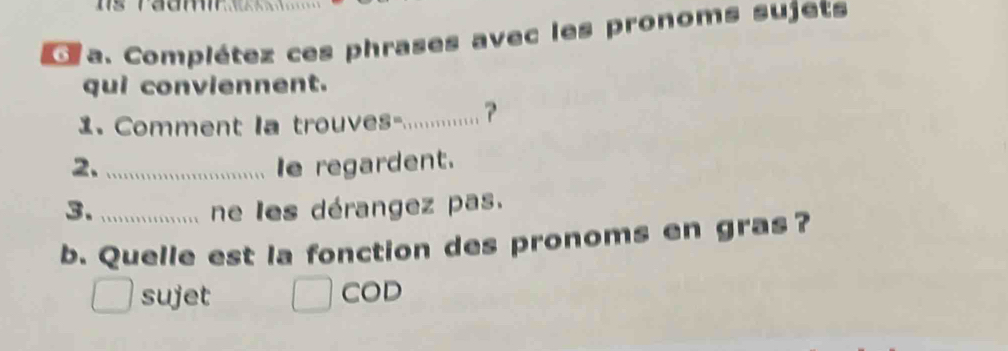 Complétez ces phrases avec les pronoms sujets 
qui conviennent. 
1. Comment la trouves-... ? 
2._ Ie regardent. 
3. _ne les dérangez pas. 
b. Quelle est la fonction des pronoms en gras? 
sujet COD