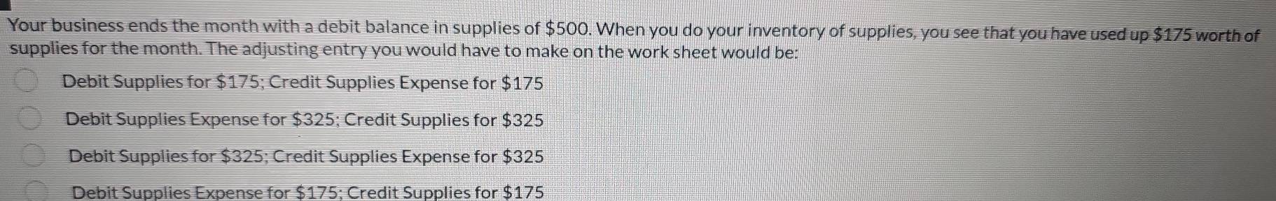 Your business ends the month with a debit balance in supplies of $500. When you do your inventory of supplies, you see that you have used up $175 worth of
supplies for the month. The adjusting entry you would have to make on the work sheet would be:
Debit Supplies for $175; Credit Supplies Expense for $175
Debit Supplies Expense for $325; Credit Supplies for $325
Debit Supplies for $325; Credit Supplies Expense for $325
Debit Supplies Expense for $175; Credit Supplies for $175