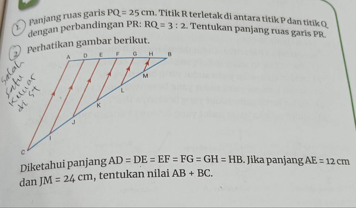 Panjang ruas garis PQ=25cm. Titik R terletak di antara titik P dan titik Q
dengan perbandingan PR: RQ=3:2. Tentukan panjang ruas garis PR.
Perhatikan gambar berikut.
Diketahui panjang  . Jika panjang AE=12cm
dan JM=24cm , tentukan nilai AB+BC.