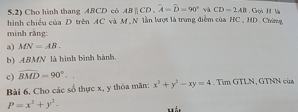 5.2) Cho hình thang ABCD có ABparallel CD, widehat A=widehat D=90° và CD=2AB. Gọi H là 
hình chiếu của D trên AC và M, N lần lượt là trung diểm của HC , HD. Chứng 
minh rằng: 
a) MN=AB. 
b) ABMN là hình bình hành. 
c) widehat BMD=90°.. 
Bài 6. Cho các số thực x, y thỏa mãn: x^2+y^2-xy=4. Tìm GTLN, GTNN của
P=x^2+y^2. 
Hết