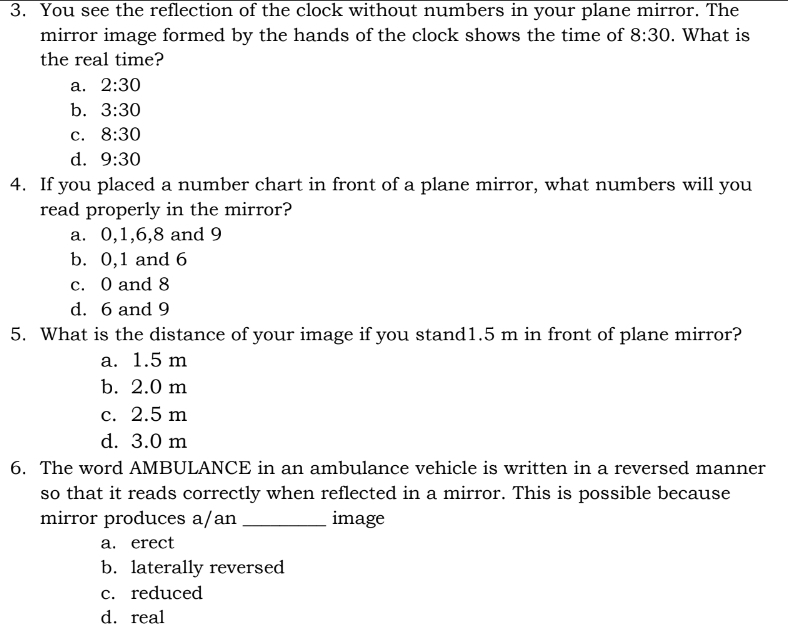 You see the reflection of the clock without numbers in your plane mirror. The
mirror image formed by the hands of the clock shows the time of 8:30. What is
the real time?
a. 2:30
b. 3:30
C. 8:30
d. 9:30
4. If you placed a number chart in front of a plane mirror, what numbers will you
read properly in the mirror?
a. 0, 1, 6, 8 and 9
b. 0, 1 and 6
c. 0 and 8
d. 6 and 9
5. What is the distance of your image if you stand1. 5 m in front of plane mirror?
a. 1.5 m
b. 2.0 m
c. 2.5 m
d. 3.0 m
6. The word AMBULANCE in an ambulance vehicle is written in a reversed manner
so that it reads correctly when reflected in a mirror. This is possible because
mirror produces a/an _image
a. erect
b. laterally reversed
c. reduced
d. real