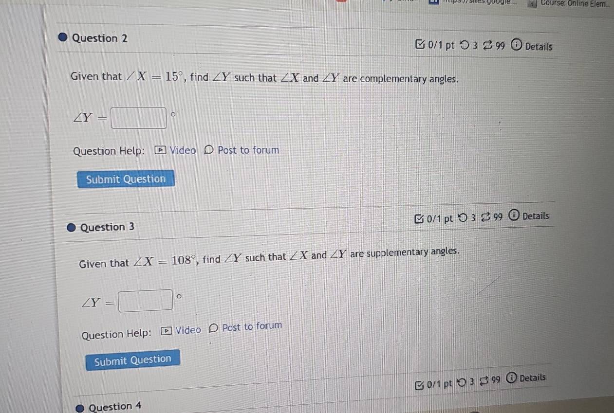 Course: Online Elem.... 
Question 2 □ 0/1 pt つ 3 2 99 Details 
Given that ∠ X=15° , find ∠ Y such that ∠ X and ∠ Y are complementary angles.
∠ Y=
Question Help: Video Post to forum 
Submit Question 
Question 3 [0/1 pt つ3 $ 99 Details 
Given that ∠ X=108° , find ∠ Y such that ∠ X and ∠ Y are supplementary angles.
∠ Y=
Question Help: Video 〇 Post to forum 
Submit Question 
99 Details 
Question 4 3 0/1 pt