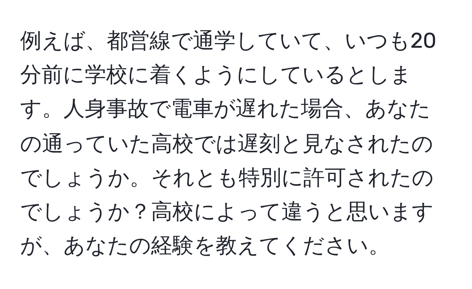 例えば、都営線で通学していて、いつも20分前に学校に着くようにしているとします。人身事故で電車が遅れた場合、あなたの通っていた高校では遅刻と見なされたのでしょうか。それとも特別に許可されたのでしょうか？高校によって違うと思いますが、あなたの経験を教えてください。