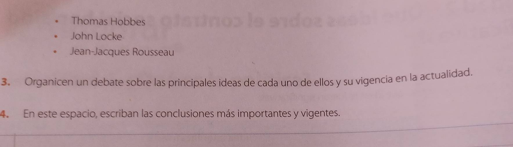 Thomas Hobbes
John Locke
Jean-Jacques Rousseau
3. Organicen un debate sobre las principales ideas de cada uno de ellos y su vigencia en la actualidad.
4. En este espacio, escriban las conclusiones más importantes y vigentes.