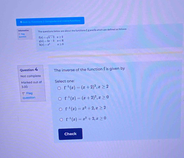 ◆isack to Vusctione 2 Composite and invense functions
informanion The questions below are about the functions E g and I which are defined as follows:
ビ Flog qunein f(x)=sqrt(x-2)x≥ 2
g(x)=2x-3x∈ R
h(x)=x^2x≥ 0
Question 4 The inverse of the function f is given by
Not complete
Marked out of Select one:
3.00
f^(-1)(x)=(x+2)^2, x≥ 2
Flag
question f^(-1)(x)=(x+2)^2, x≥ 0
f^(-1)(x)=x^2+2, x≥ 2
f^(-1)(x)=x^2+2, x≥ 0
Check