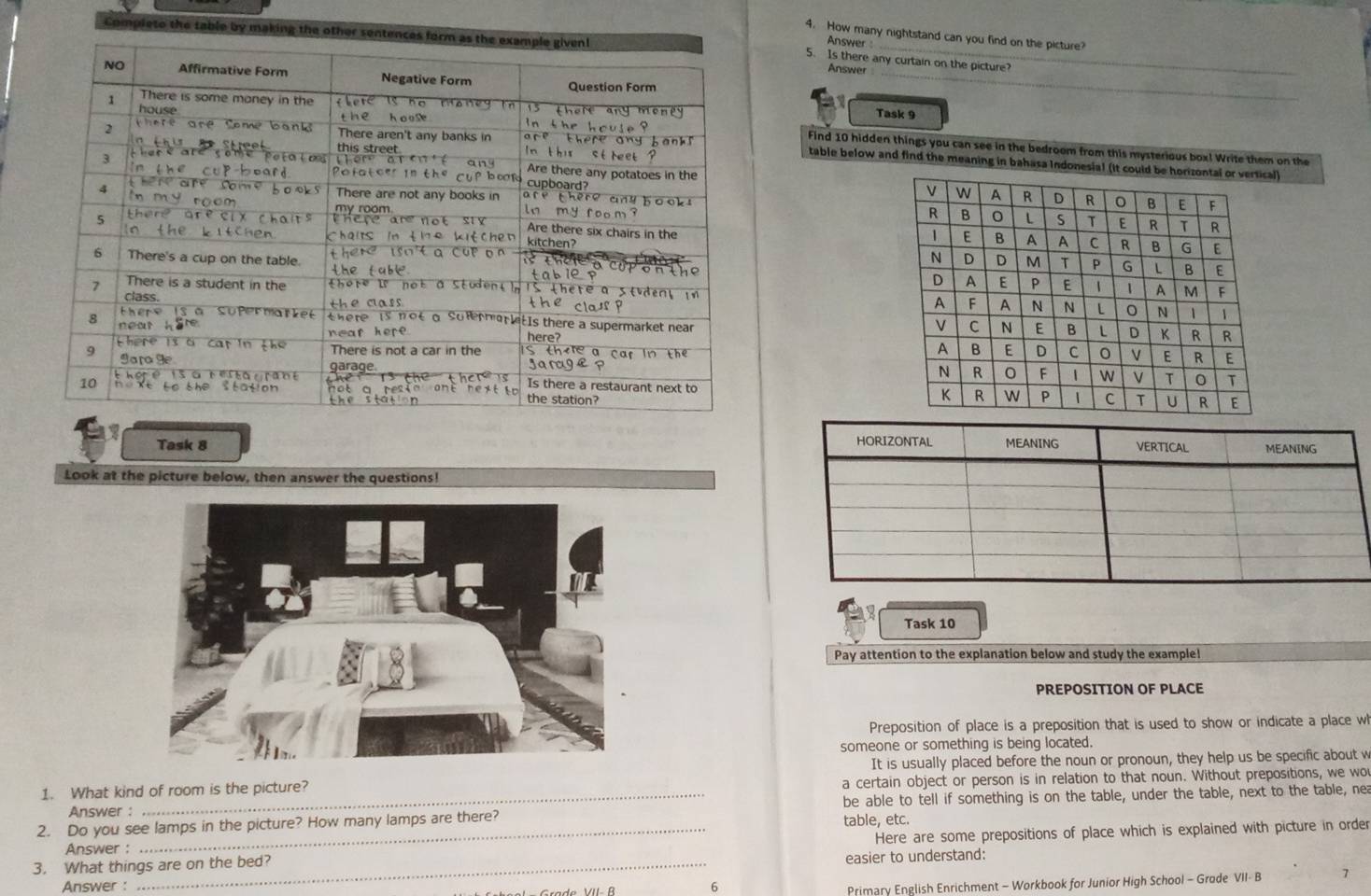 Completo the table by making the oth 
_ 
4. How many nightstand can you find on the picture? 
Answer 
5. Is there any curtain on the picture 
Answer 
_ 
Task 9 
Find 10 hidden things you can see in the bedroom from this mysterious box! Write them on the 
table below and find the meaning in bahasa Indonesial (it coul) 





Task 8 
Look at the picture below, then answer the questions! 
Task 10 
Pay attention to the explanation below and study the example! 
PREPOSITION OF PLACE 
Preposition of place is a preposition that is used to show or indicate a place wh 
someone or something is being located. 
1. What kind of room is the picture? It is usually placed before the noun or pronoun, they help us be specific about w 
a certain object or person is in relation to that noun. Without prepositions, we wou 
2. Do you see lamps in the picture? How many lamps are there? table, etc. be able to tell if something is on the table, under the table, next to the table, nea 
Answer : 
3. What things are on the bed? Here are some prepositions of place which is explained with picture in order 
Answer : 
easier to understand: 
Answer : 6 
Primary English Enrichment - Workbook for Junior High School - Grode VII- B 7