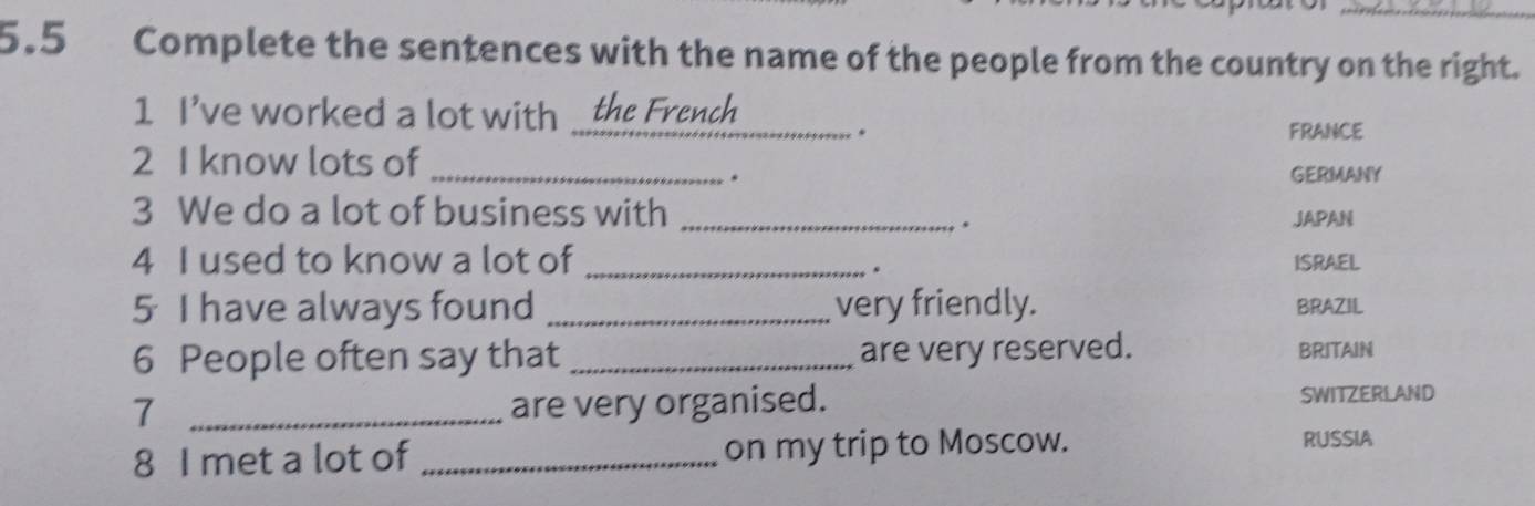 5.5 Complete the sentences with the name of the people from the country on the right. 
1 I've worked a lot with .... the French . 
FRANCE 
2 I know lots of_ 
. GERMANY 
3 We do a lot of business with _JAPAN 
. 
4 I used to know a lot of _ISRAEL 
s 
5 I have always found _very friendly. BRAZIL 
6 People often say that _are very reserved. BRITAIN 
7 _are very organised. SWITZERLAND 
8 I met a lot of _on my trip to Moscow. 
RUSSIA