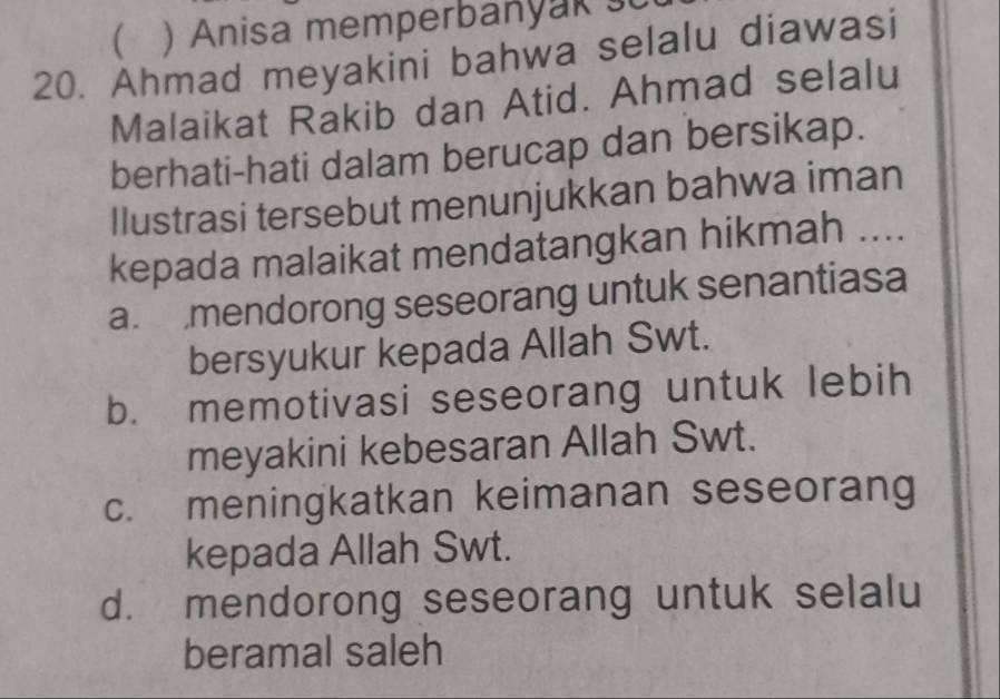  Anisa memperbanyak 
20. Ahmad meyakini bahwa selalu diawasi
Malaikat Rakib dan Atid. Ahmad selalu
berhati-hati dalam berucap dan bersikap.
Ilustrasi tersebut menunjukkan bahwa iman
kepada malaikat mendatangkan hikmah ....
a. mendorong seseorang untuk senantiasa
bersyukur kepada Allah Swt.
b. memotivasi seseorang untuk lebih
meyakini kebesaran Allah Swt.
c. meningkatkan keimanan seseorang
kepada Allah Swt.
d. mendorong seseorang untuk selalu
beramal saleh