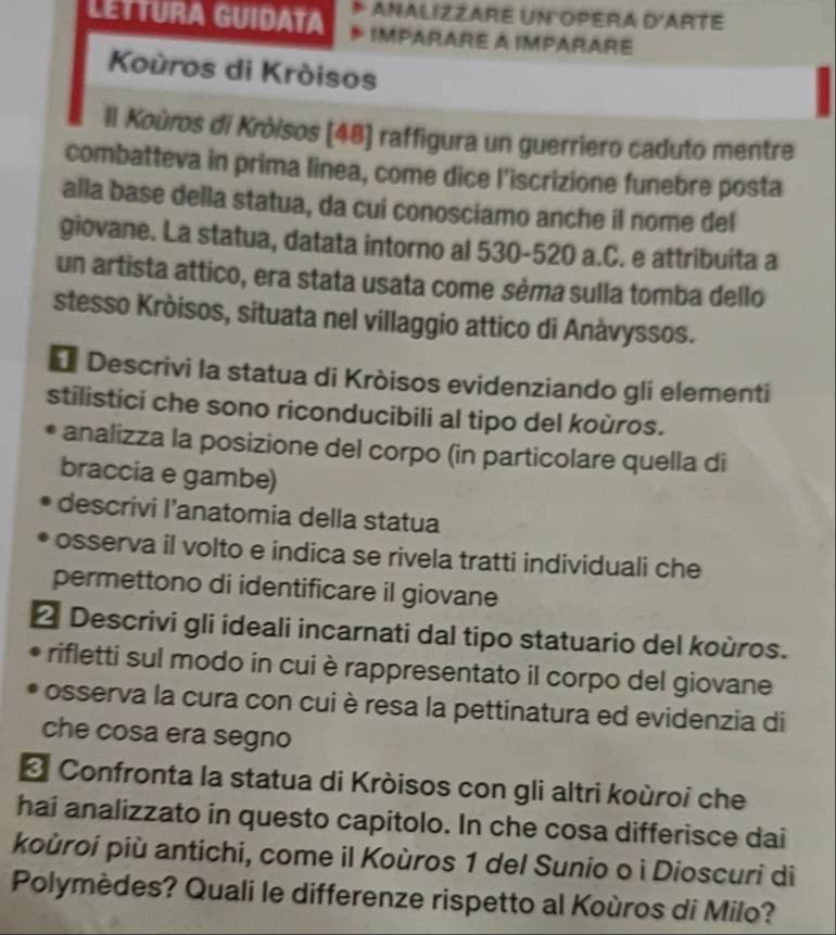 ANALIZZARE UN OPERA D' ARTE 
LETTURA GUIDATA IMPARARE A IMPARARE 
Koùros di Kròisos 
Il Koùros di Kròisos [ 48 ] raffigura un guerriero caduto mentre 
combatteva in prima linea, come dice l'iscrizione funebre posta 
alla base della statua, da cui conosciamo anche il nome del 
giovane. La statua, datata intorno al 530-520 a.C. e attribuita a 
un artista attico, era stata usata come sèma sulla tomba dello 
stesso Kròisos, situata nel villaggio attico di Anàvyssos. 
* Descrivi la statua di Kròisos evidenziando gli elementi 
stilistici che sono riconducibili al tipo del koùros. 
analizza la posizione del corpo (in particolare quella di 
braccia e gambe) 
descrivi l’anatomia della statua 
osserva il volto e indica se rivela tratti individuali che 
permettono di identificare il giovane 
2 Descrivi gli ideali incarnati dal tipo statuario del koùros. 
rifletti sul modo in cui è rappresentato il corpo del giovane 
osserva la cura con cui è resa la pettinatura ed evidenzia di 
che cosa era segno 
* Confronta la statua di Kròisos con gli altri koùroi che 
hai analizzato in questo capitolo. In che cosa differisce dai 
koùroi più antichi, come il Koùros 1 del Sunio o ì Dioscuri diì 
Polymèdes? Quali le differenze rispetto al Koùros di Milo?