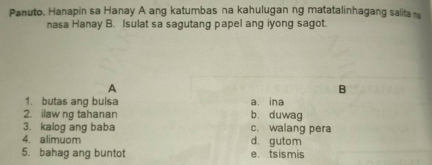 Panuto. Hanapin sa Hanay A ang katumbas na kahulugan ng matatalinhagang salita na
nasa Hanay B. Isulat sa sagutang papel ang iyong sagot.
A
B
1. butas ang bulsa a、 ina
2. ilaw ng tahanan b. duwag
3. kalog ang baba c. walang pera
4. alimuom d. gutom
5. bahag ang buntot e.tsismis