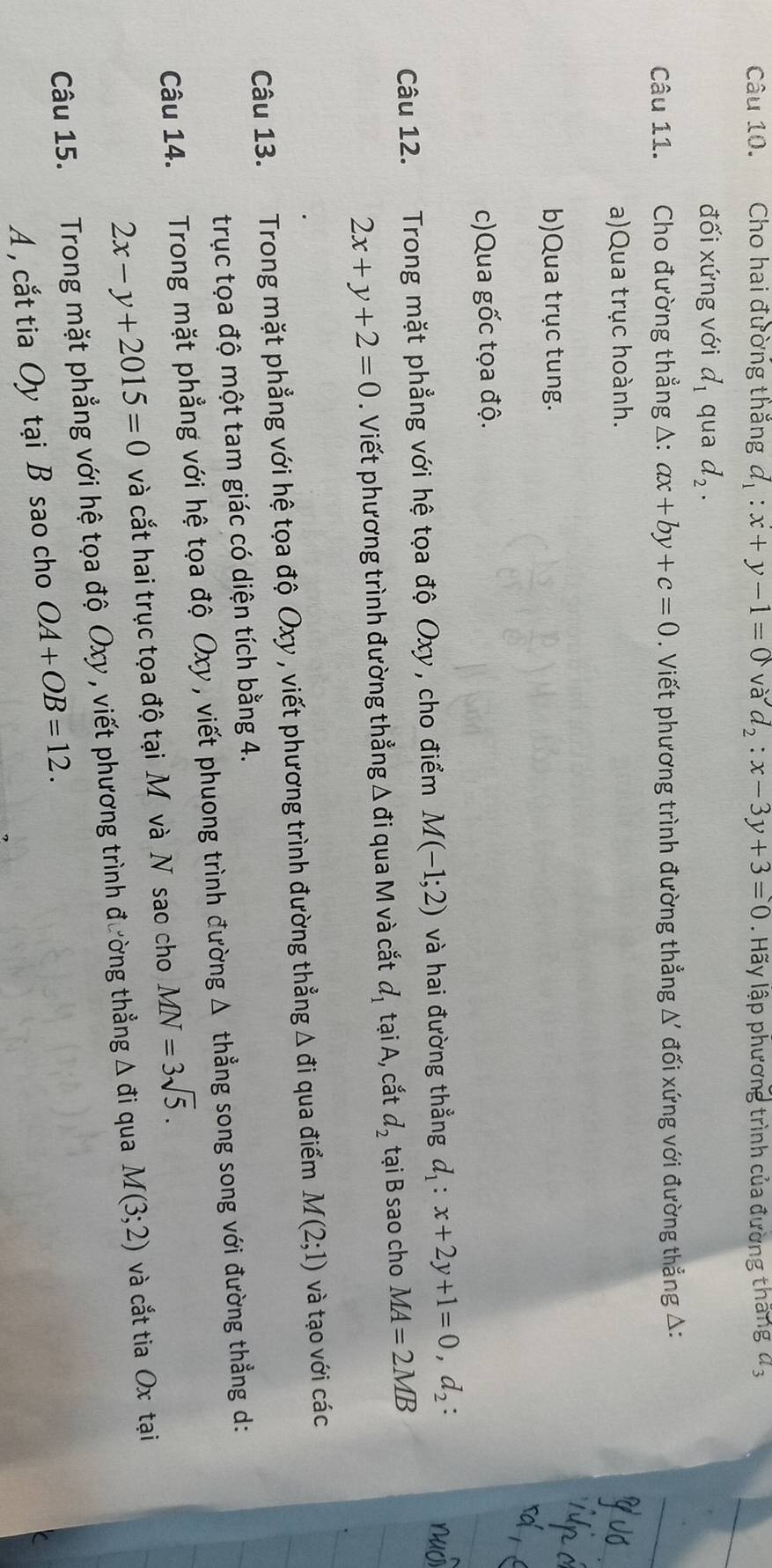 Cho hai đường thắng d_1:x+y-1=0vad_2:x-3y+3=0. Hãy lập phương trình của đường thắng đ ,
đối xứng với d_1 qua d_2. 
Câu 11. Cho đường thẳng Δ: ax+by+c=0. Viết phương trình đường thẳng; Δ đối xứng với đường thẳng △:
a)Qua trục hoành.
b)Qua trục tung.
c)Qua gốc tọa độ.
Câu 12. Trong mặt phẳng với hệ tọa độ Oxy , cho điểm M(-1;2) và hai đường thẳng d_1 : x+2y+1=0, d_2 :
2x+y+2=0. Viết phương trình đường thẳng Δ đi qua M và cắt d_1 tại A, cắt d_2 tại B sao cho MA=2MB
Câu 13. Trong mặt phẳng với hệ tọa độ Oxy , viết phương trình đường thẳng Δ đi qua điểm M(2;1) và tạo với các
trục tọa độ một tam giác có diện tích bằng 4.
Câu 14. Trong mặt phẳng với hệ tọa độ Oxy , viết phuong trình đường Δ thẳng song song với đường thẳng d :
2x-y+2015=0 và cắt hai trục tọa độ tại M và N sao cho MN=3sqrt(5). 
Câu 15. Trong mặt phẳng với hệ tọa độ Oxy , viết phương trình đường thẳng Δ đi qua M(3;2) và cắt tia Ox tại
A , cắt tia Oy tại B sao cho OA+OB=12.