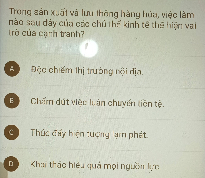 Trong sản xuất và lưu thông hàng hóa, việc làm
nào sau đây của các chủ thể kinh tế thể hiện vai
trò của cạnh tranh?
A ) Độc chiếm thị trường nội địa.
B Chấm dứt việc luân chuyển tiền tệ.
C Thúc đẩy hiện tượng lạm phát.
D ) Khai thác hiệu quả mọi nguồn lực.