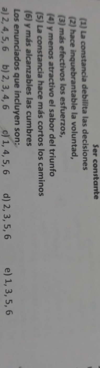 Ser constante
(1) La constancia debilita las decisiones
(2) hace inquebrantable la voluntad,
(3) más efectivos los esfuerzos,
(4) y menos atractivo el sabor del triunfo
(5) La constancia hace más cortos los caminos
(6) y más alcanzables las cumbres
Los enunciados que incluyen son:
a) 2, 4, 5, 6 b) 2, 3, 4, 6 c) 1, 4, 5, 6 d) 2, 3, 5, 6 e) 1, 3, 5, 6