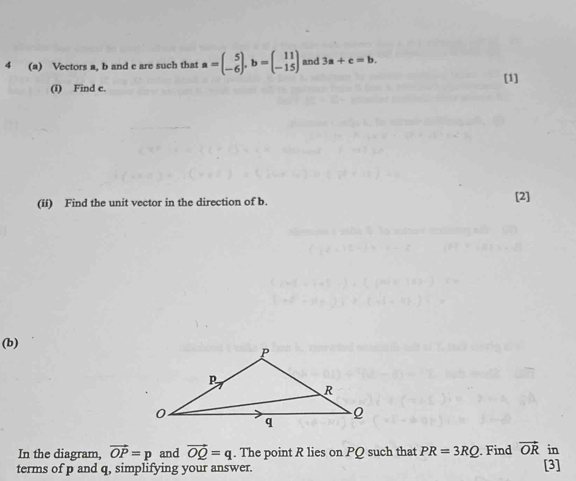 4 (a) Vectors a, b and c are such that a=beginpmatrix 5 -6endpmatrix , b=beginpmatrix 11 -15endpmatrix and 3a+c=b. 
[1] 
(i) Find c. 
(ii) Find the unit vector in the direction of b. [2] 
(b) 
In the diagram, vector OP=p and vector OQ=q. The point R lies on PQ such that PR=3RQ. Find vector OR in 
terms of p and q, simplifying your answer. [3]