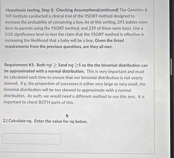 Hypothesis testing, Step 3: Checking Assumptions(continued) The Genetics & 
IVF Institute conducted a clinical trial of the YSORT method designed to 
increase the probability of conceiving a boy. As of this writing, 291 babies were 
born to parents using the YSORT method, and 239 of them were boys. Use a
0.01 significance level to test the claim that the YSORT method is effective in 
increasing the likelihood that a baby will be a boy. Given the listed 
requirements from the previous questions, are they all met. 
Requirement #3: Both np≥ 5 and nq≥ 5 so the the binomial distribution can 
be approximated with a normal distribution. This is very important and must 
be calculated each time to ensure that our binomial distribution is not overly 
skewed. If p, the proportion of successes is either very large or very small, the 
binomial distribution will be too skewed to approximate with a normal 
distribution. As such, we would need a different method to run this test. It is 
important to check BOTH parts of this. 
2.) Calculate nq. Enter the value for nq below.