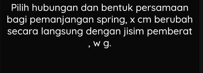 Pilih hubungan dan bentuk persamaan 
bagi pemanjangan spring, x cm berubah 
secara langsung dengan jisim pemberat 
, w g.