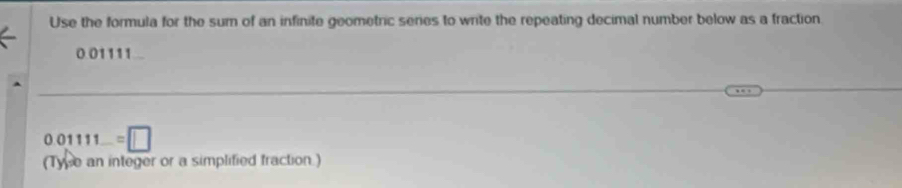 Use the formula for the sum of an infinite geometric series to write the repeating decimal number below as a fraction
0.01111
0.01111=□
(Tyse an integer or a simplified fraction.)