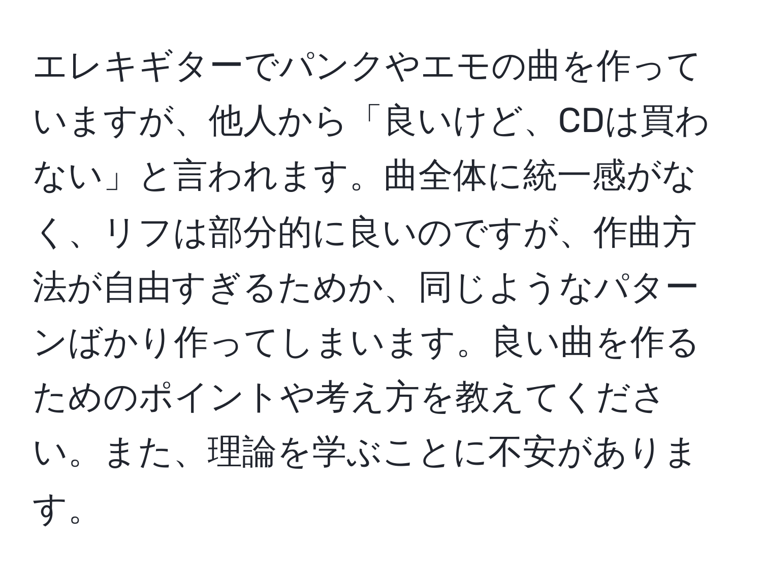 エレキギターでパンクやエモの曲を作っていますが、他人から「良いけど、CDは買わない」と言われます。曲全体に統一感がなく、リフは部分的に良いのですが、作曲方法が自由すぎるためか、同じようなパターンばかり作ってしまいます。良い曲を作るためのポイントや考え方を教えてください。また、理論を学ぶことに不安があります。