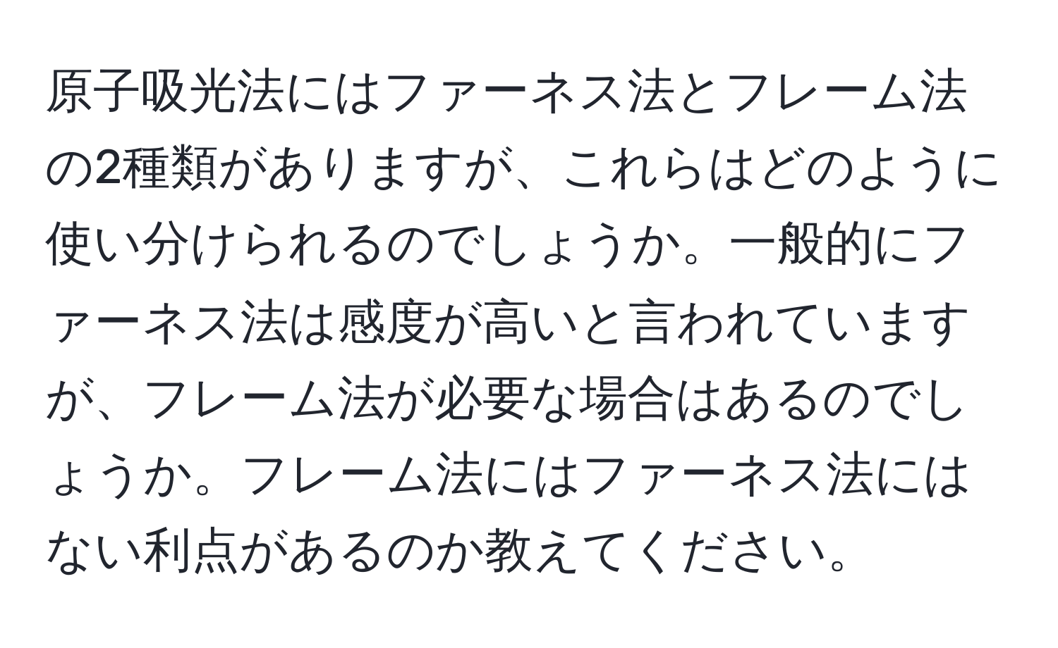 原子吸光法にはファーネス法とフレーム法の2種類がありますが、これらはどのように使い分けられるのでしょうか。一般的にファーネス法は感度が高いと言われていますが、フレーム法が必要な場合はあるのでしょうか。フレーム法にはファーネス法にはない利点があるのか教えてください。