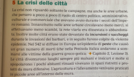 La crisi delle città 
La crisi non riguardò soltanto le campagne, ma anche le aree urbane, 
che persero a poco a poco il ruolo di centro politico, amministrativo, 
culturale e commerciale che avevano avuto durante i secoli dell'Impe- 
ro romano. Innanzitutto nelle aree urbane circolavano meno merci, si 
effettuavano meno scambi, la rete viaria era dissestata o abbandona- 
ta. Inoltre molte città erano state devastate da incursioni e saccheggi 
durante le invasioni dei barbari, e in seguito furono colpite da violente 
epidemie. Nel 542 si diffuse in Europa un'epidemia di peste che causò 
un gran numero di morti (che nella Penisola italica andarono a som- 
marsi alle vittime della guerra greco-gotica; → Capitolo 2, Lezione 3). 
Le città diventarono luoghi sempre più malsani e insicuri e molte si 
spopolarono: i pochi abitanti rimasti vivevano in spazi ristretti e pro- 
tetti da mura difensive. L'agricoltura e l'allevamento venivano praticati 
in piccole aree all’interno delle mura.